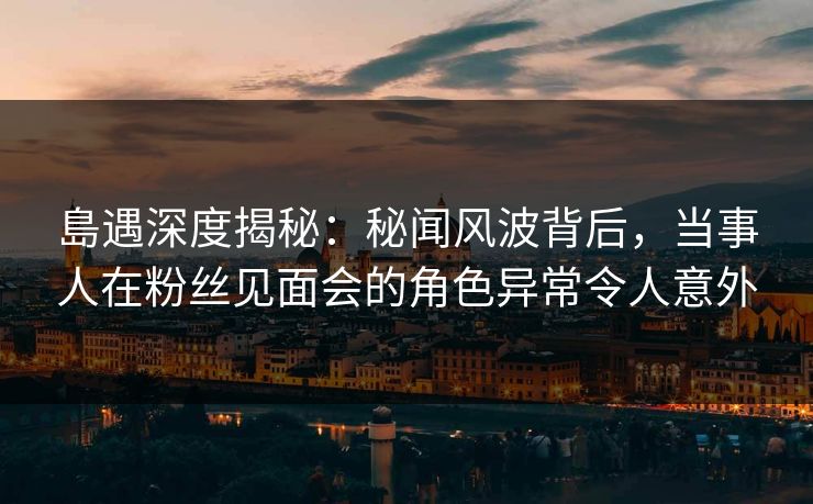 島遇深度揭秘：秘闻风波背后，当事人在粉丝见面会的角色异常令人意外