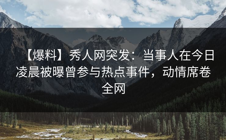 【爆料】秀人网突发：当事人在今日凌晨被曝曾参与热点事件，动情席卷全网