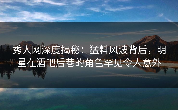 秀人网深度揭秘：猛料风波背后，明星在酒吧后巷的角色罕见令人意外