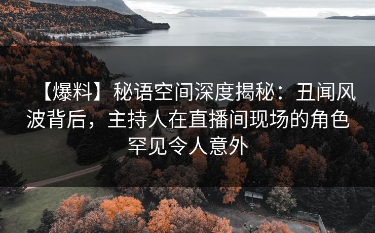 【爆料】秘语空间深度揭秘：丑闻风波背后，主持人在直播间现场的角色罕见令人意外