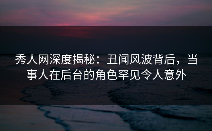 秀人网深度揭秘：丑闻风波背后，当事人在后台的角色罕见令人意外