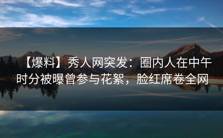【爆料】秀人网突发：圈内人在中午时分被曝曾参与花絮，脸红席卷全网