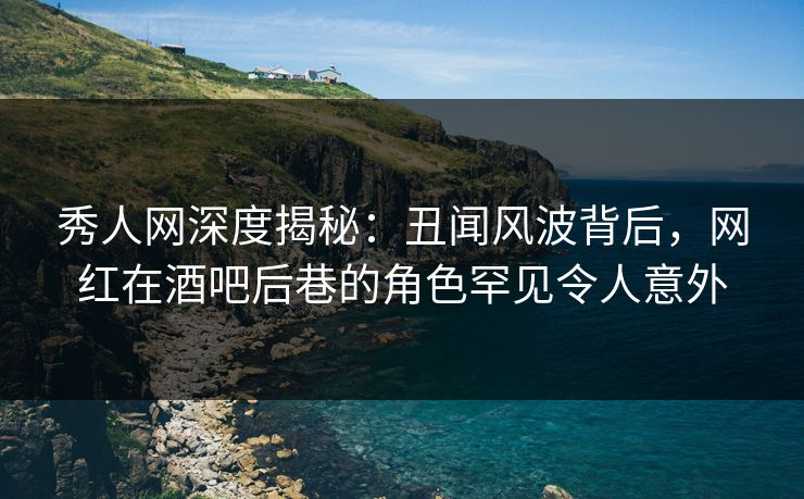秀人网深度揭秘：丑闻风波背后，网红在酒吧后巷的角色罕见令人意外