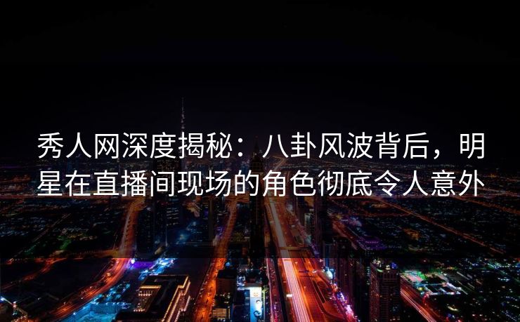 秀人网深度揭秘：八卦风波背后，明星在直播间现场的角色彻底令人意外