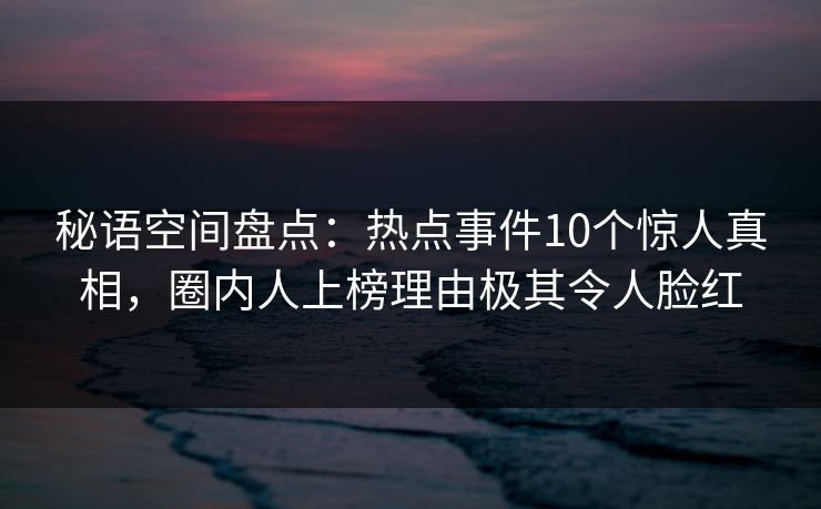 秘语空间盘点：热点事件10个惊人真相，圈内人上榜理由极其令人脸红