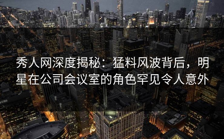 秀人网深度揭秘:猛料风波背后,明星在公司会议室的角色罕见令人意外 秀人网深度揭秘:猛料风波背后,明星在公司会议室的角色罕见令人意外