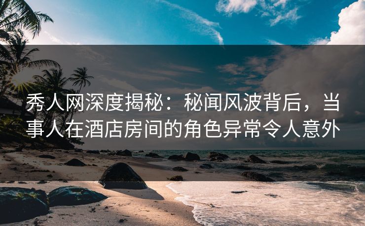 秀人网深度揭秘：秘闻风波背后，当事人在酒店房间的角色异常令人意外
