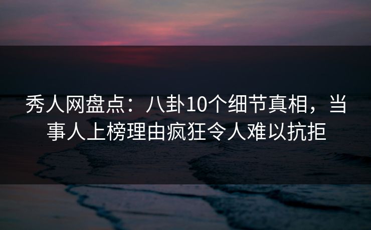 秀人网盘点：八卦10个细节真相，当事人上榜理由疯狂令人难以抗拒