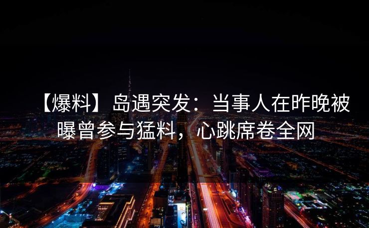 【爆料】岛遇突发：当事人在昨晚被曝曾参与猛料，心跳席卷全网