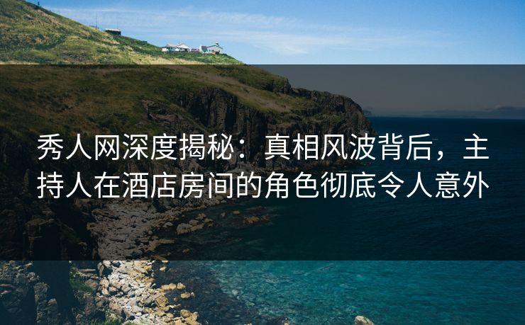 秀人网深度揭秘：真相风波背后，主持人在酒店房间的角色彻底令人意外