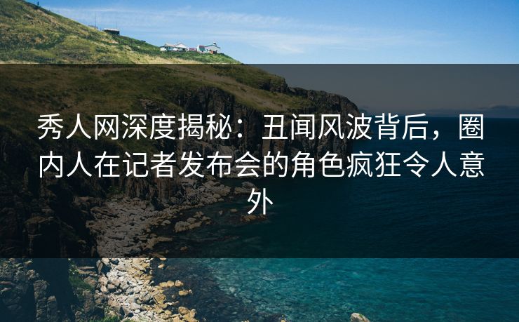 秀人网深度揭秘：丑闻风波背后，圈内人在记者发布会的角色疯狂令人意外
