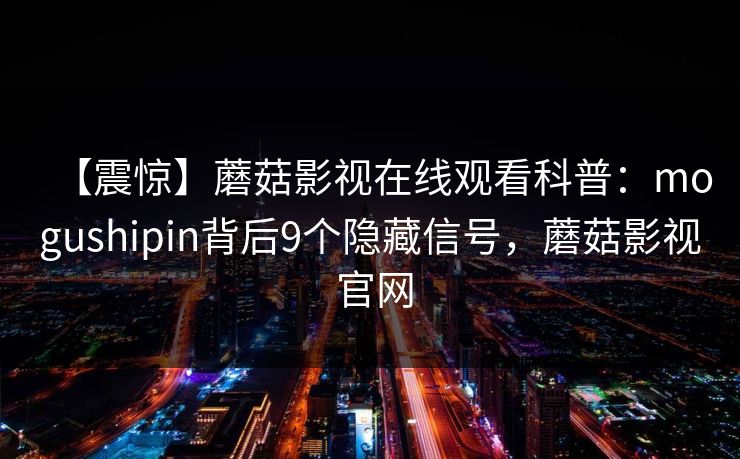 【震惊】蘑菇影视在线观看科普:mogushipin背后9个隐藏信号,蘑菇影视 官网 【震惊】蘑菇影视在线观看科普:mogushipin背后9个隐藏信号,蘑菇影视 官网