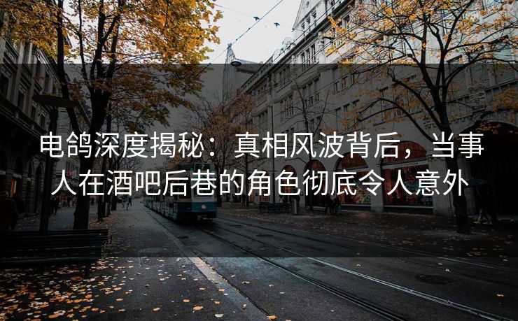 电鸽深度揭秘：真相风波背后，当事人在酒吧后巷的角色彻底令人意外