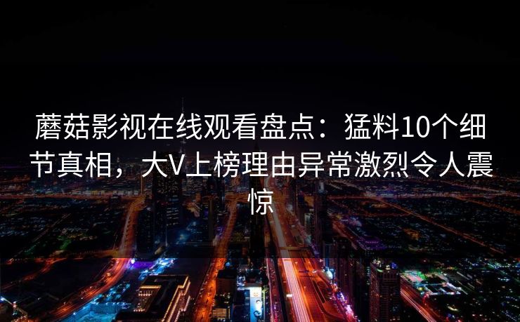 蘑菇影视在线观看盘点:猛料10个细节真相,大V上榜理由异常激烈令人震惊 蘑菇影视在线观看盘点:猛料10个细节真相,大V上榜理由异常激烈令人震惊