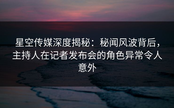 星空传媒深度揭秘：秘闻风波背后，主持人在记者发布会的角色异常令人意外