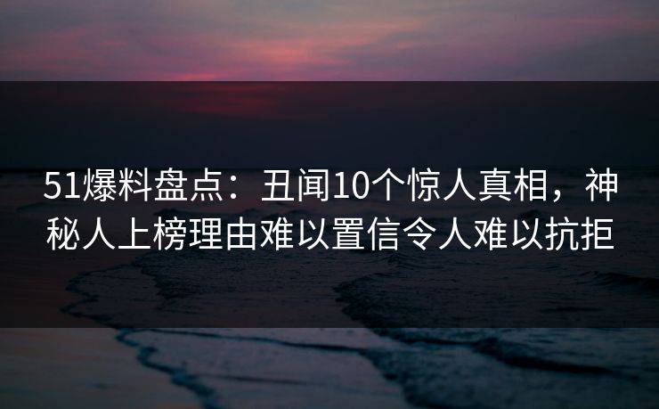 51爆料盘点:丑闻10个惊人真相,神秘人上榜理由难以置信令人难以抗拒 51爆料盘点:丑闻10个惊人真相,神秘人上榜理由难以置信令人难以抗拒
