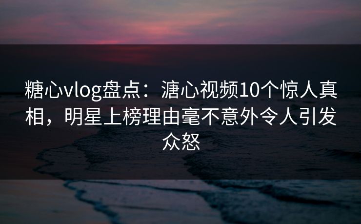 糖心vlog盘点：溏心视频10个惊人真相，明星上榜理由毫不意外令人引发众怒