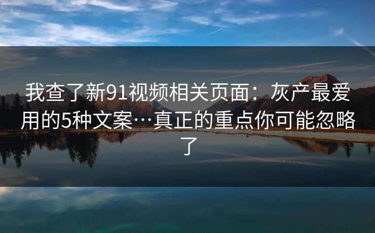 我查了新91视频相关页面：灰产最爱用的5种文案…真正的重点你可能忽略了