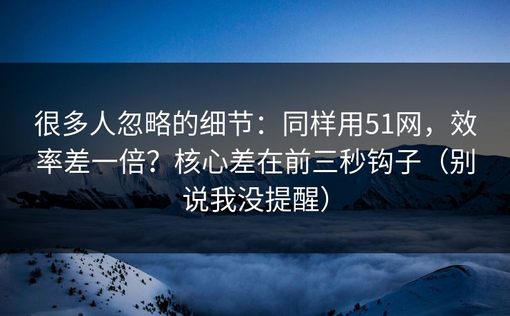很多人忽略的细节:同样用51网,效率差一倍?核心差在前三秒钩子(别说我没提醒) 很多人忽略的细节:同样用51网,效率差一倍?核心差在前三秒钩子(别说我没提醒)