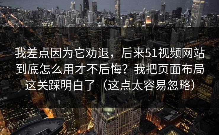 我差点因为它劝退，后来51视频网站到底怎么用才不后悔？我把页面布局这关踩明白了（这点太容易忽略）