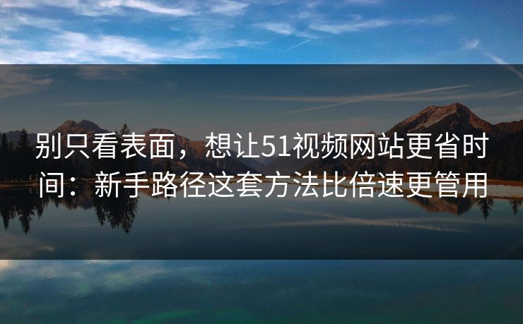 别只看表面，想让51视频网站更省时间：新手路径这套方法比倍速更管用