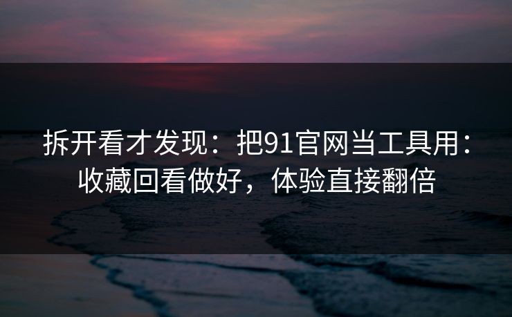 拆开看才发现：把91官网当工具用：收藏回看做好，体验直接翻倍