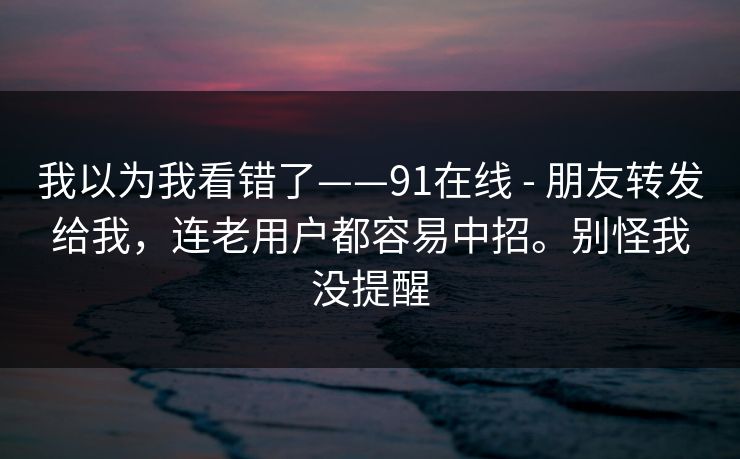 我以为我看错了——91在线 - 朋友转发给我，连老用户都容易中招。别怪我没提醒