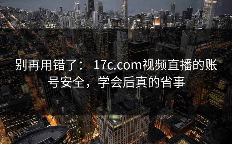 别再用错了： 17c.com视频直播的账号安全，学会后真的省事