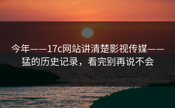 今年——17c网站讲清楚影视传媒——猛的历史记录，看完别再说不会