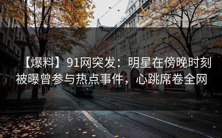 【爆料】91网突发:明星在傍晚时刻被曝曾参与热点事件,心跳席卷全网 【爆料】91网突发:明星在傍晚时刻被曝曾参与热点事件,心跳席卷全网